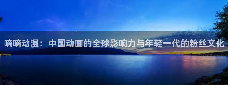 age动漫omofun：嘀嘀动漫：中国动画的全球影响力与年轻一代的粉丝文化